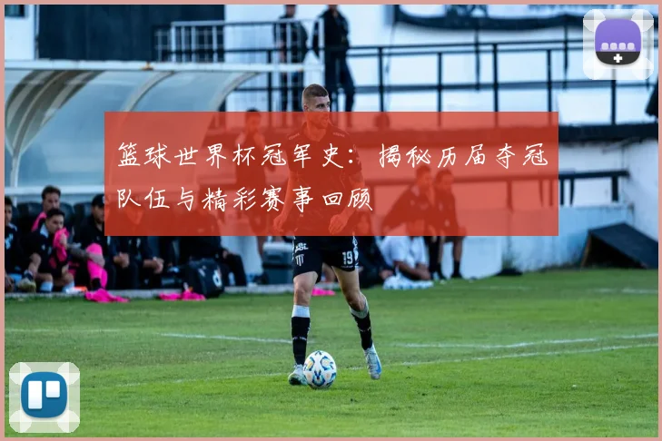 篮球世界杯冠军史：揭秘历届夺冠队伍与精彩赛事回顾