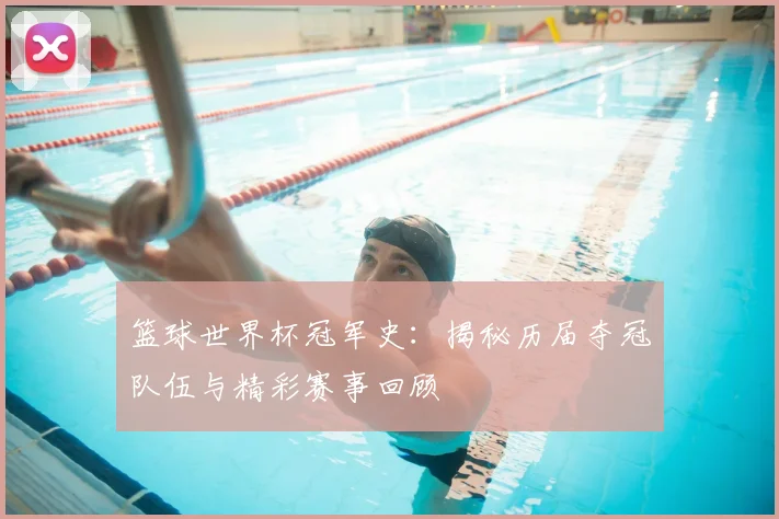 篮球世界杯冠军史：揭秘历届夺冠队伍与精彩赛事回顾