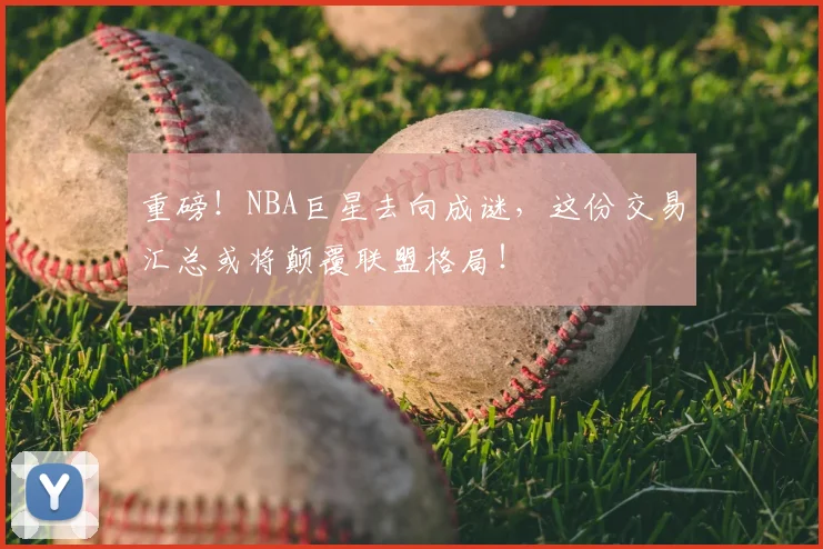 重磅！NBA巨星去向成谜，这份交易汇总或将颠覆联盟格局！