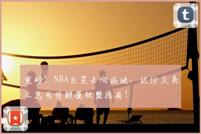 重磅!NBA巨星去向成谜,这份交易汇总或将颠覆联盟格局!